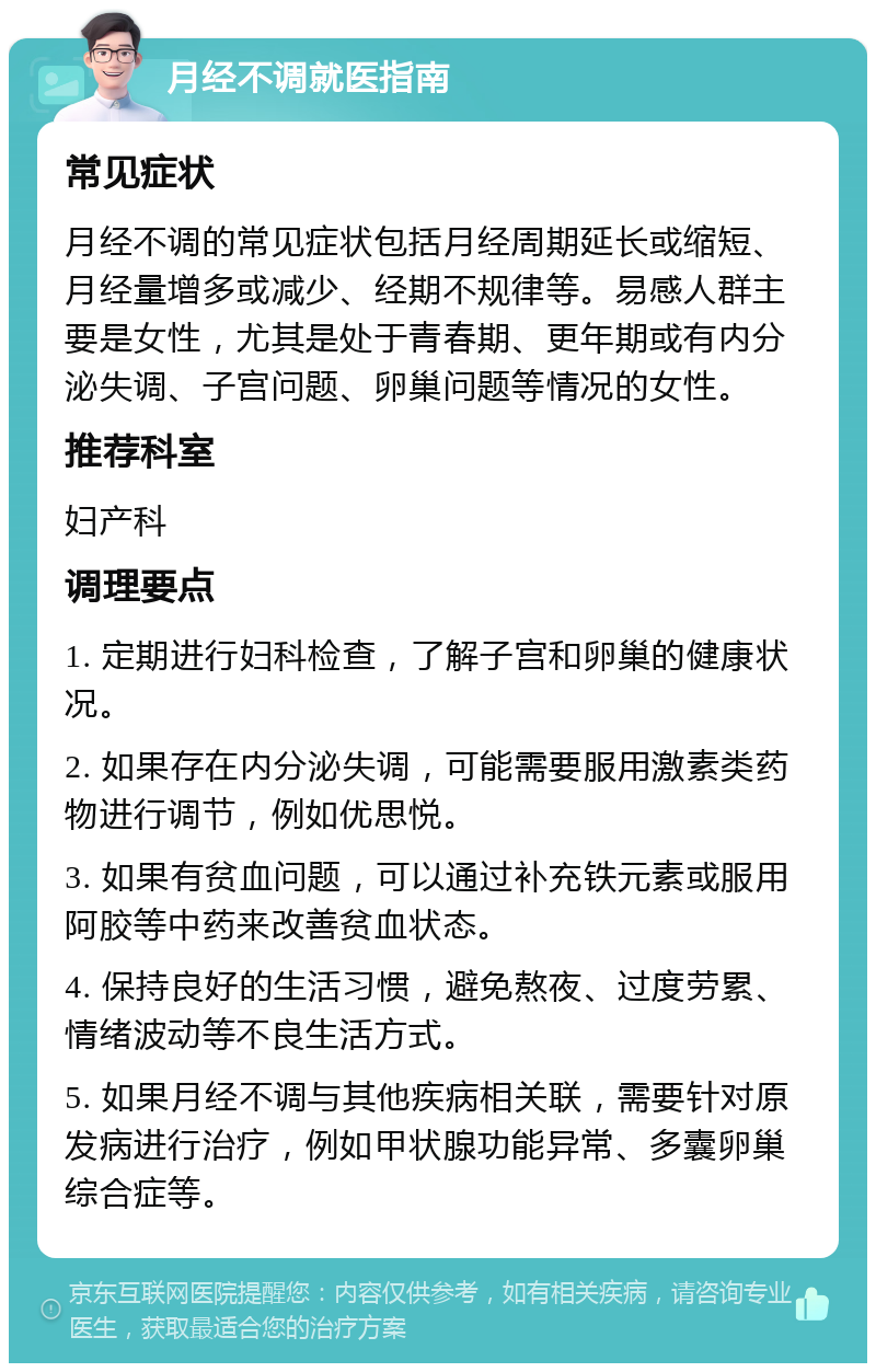 月经不调就医指南 常见症状 月经不调的常见症状包括月经周期延长或缩短、月经量增多或减少、经期不规律等。易感人群主要是女性，尤其是处于青春期、更年期或有内分泌失调、子宫问题、卵巢问题等情况的女性。 推荐科室 妇产科 调理要点 1. 定期进行妇科检查，了解子宫和卵巢的健康状况。 2. 如果存在内分泌失调，可能需要服用激素类药物进行调节，例如优思悦。 3. 如果有贫血问题，可以通过补充铁元素或服用阿胶等中药来改善贫血状态。 4. 保持良好的生活习惯，避免熬夜、过度劳累、情绪波动等不良生活方式。 5. 如果月经不调与其他疾病相关联，需要针对原发病进行治疗，例如甲状腺功能异常、多囊卵巢综合症等。