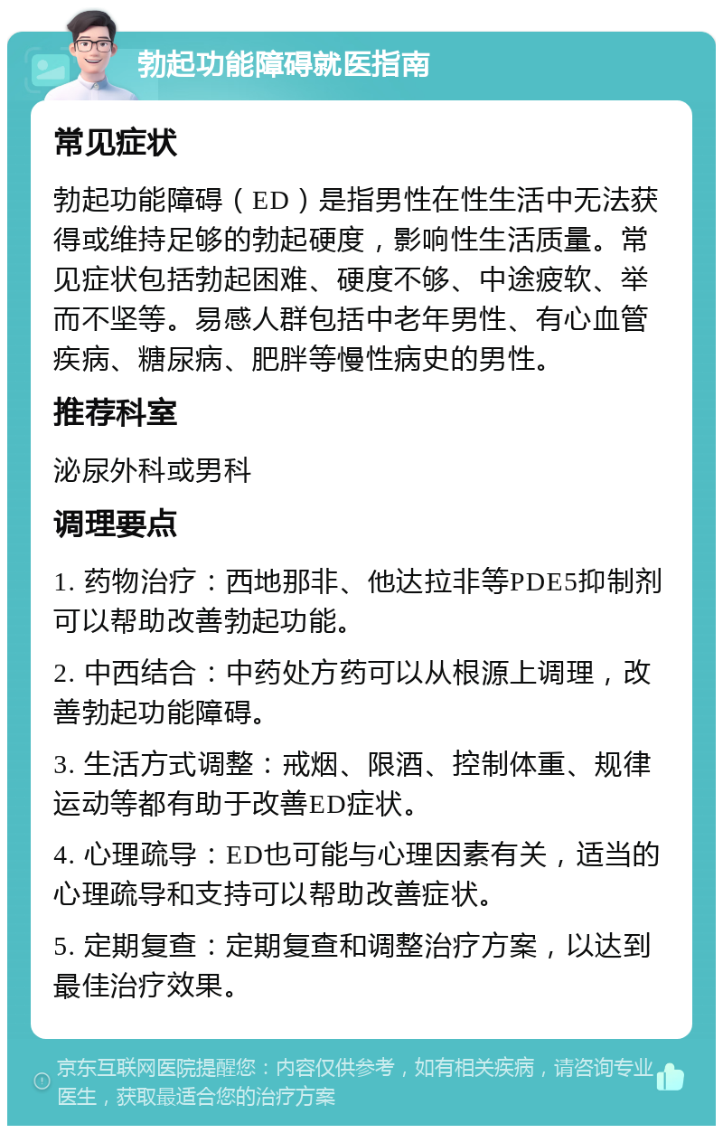 勃起功能障碍就医指南 常见症状 勃起功能障碍（ED）是指男性在性生活中无法获得或维持足够的勃起硬度，影响性生活质量。常见症状包括勃起困难、硬度不够、中途疲软、举而不坚等。易感人群包括中老年男性、有心血管疾病、糖尿病、肥胖等慢性病史的男性。 推荐科室 泌尿外科或男科 调理要点 1. 药物治疗：西地那非、他达拉非等PDE5抑制剂可以帮助改善勃起功能。 2. 中西结合：中药处方药可以从根源上调理，改善勃起功能障碍。 3. 生活方式调整：戒烟、限酒、控制体重、规律运动等都有助于改善ED症状。 4. 心理疏导：ED也可能与心理因素有关，适当的心理疏导和支持可以帮助改善症状。 5. 定期复查：定期复查和调整治疗方案，以达到最佳治疗效果。