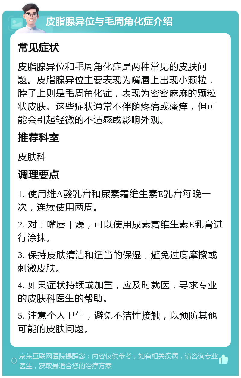 皮脂腺异位与毛周角化症介绍 常见症状 皮脂腺异位和毛周角化症是两种常见的皮肤问题。皮脂腺异位主要表现为嘴唇上出现小颗粒，脖子上则是毛周角化症，表现为密密麻麻的颗粒状皮肤。这些症状通常不伴随疼痛或瘙痒，但可能会引起轻微的不适感或影响外观。 推荐科室 皮肤科 调理要点 1. 使用维A酸乳膏和尿素霜维生素E乳膏每晚一次，连续使用两周。 2. 对于嘴唇干燥，可以使用尿素霜维生素E乳膏进行涂抹。 3. 保持皮肤清洁和适当的保湿，避免过度摩擦或刺激皮肤。 4. 如果症状持续或加重，应及时就医，寻求专业的皮肤科医生的帮助。 5. 注意个人卫生，避免不洁性接触，以预防其他可能的皮肤问题。