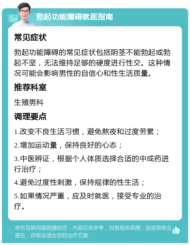 勃起功能障碍就医指南 常见症状 勃起功能障碍的常见症状包括阴茎不能勃起或勃起不坚，无法维持足够的硬度进行性交。这种情况可能会影响男性的自信心和性生活质量。 推荐科室 生殖男科 调理要点 1.改变不良生活习惯，避免熬夜和过度劳累； 2.增加运动量，保持良好的心态； 3.中医辨证，根据个人体质选择合适的中成药进行治疗； 4.避免过度性刺激，保持规律的性生活； 5.如果情况严重，应及时就医，接受专业的治疗。