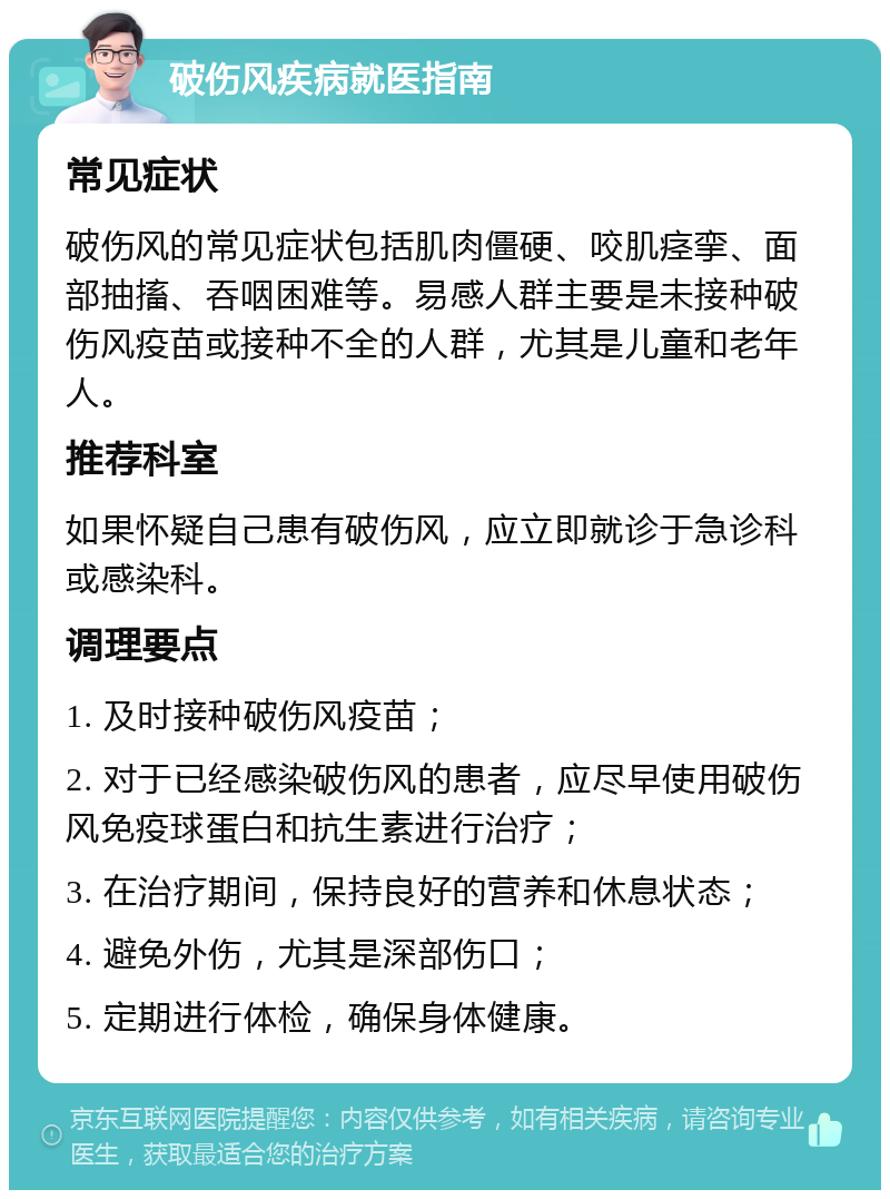 破伤风疾病就医指南 常见症状 破伤风的常见症状包括肌肉僵硬、咬肌痉挛、面部抽搐、吞咽困难等。易感人群主要是未接种破伤风疫苗或接种不全的人群，尤其是儿童和老年人。 推荐科室 如果怀疑自己患有破伤风，应立即就诊于急诊科或感染科。 调理要点 1. 及时接种破伤风疫苗； 2. 对于已经感染破伤风的患者，应尽早使用破伤风免疫球蛋白和抗生素进行治疗； 3. 在治疗期间，保持良好的营养和休息状态； 4. 避免外伤，尤其是深部伤口； 5. 定期进行体检，确保身体健康。