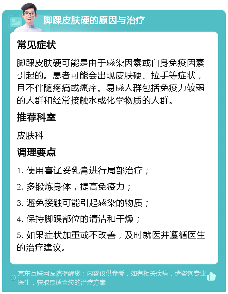 脚踝皮肤硬的原因与治疗 常见症状 脚踝皮肤硬可能是由于感染因素或自身免疫因素引起的。患者可能会出现皮肤硬、拉手等症状，且不伴随疼痛或瘙痒。易感人群包括免疫力较弱的人群和经常接触水或化学物质的人群。 推荐科室 皮肤科 调理要点 1. 使用喜辽妥乳膏进行局部治疗； 2. 多锻炼身体，提高免疫力； 3. 避免接触可能引起感染的物质； 4. 保持脚踝部位的清洁和干燥； 5. 如果症状加重或不改善，及时就医并遵循医生的治疗建议。