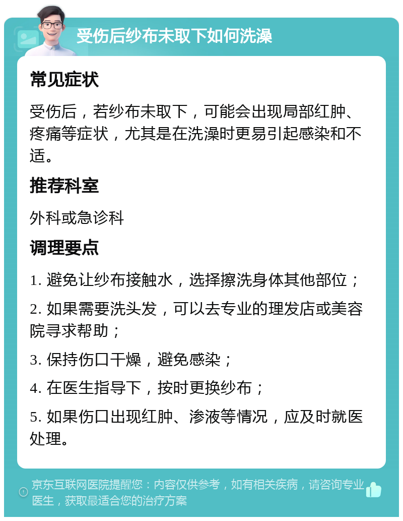 受伤后纱布未取下如何洗澡 常见症状 受伤后，若纱布未取下，可能会出现局部红肿、疼痛等症状，尤其是在洗澡时更易引起感染和不适。 推荐科室 外科或急诊科 调理要点 1. 避免让纱布接触水，选择擦洗身体其他部位； 2. 如果需要洗头发，可以去专业的理发店或美容院寻求帮助； 3. 保持伤口干燥，避免感染； 4. 在医生指导下，按时更换纱布； 5. 如果伤口出现红肿、渗液等情况，应及时就医处理。