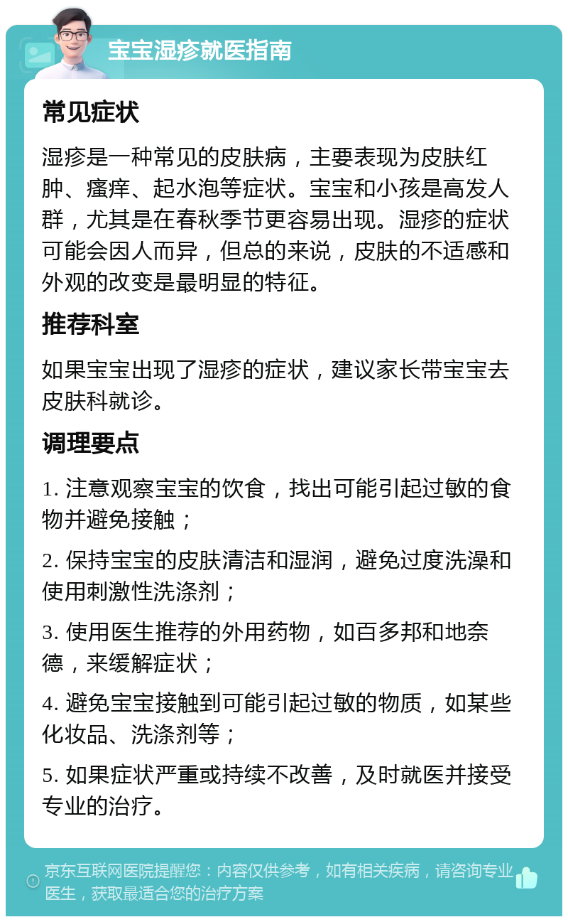 宝宝湿疹就医指南 常见症状 湿疹是一种常见的皮肤病，主要表现为皮肤红肿、瘙痒、起水泡等症状。宝宝和小孩是高发人群，尤其是在春秋季节更容易出现。湿疹的症状可能会因人而异，但总的来说，皮肤的不适感和外观的改变是最明显的特征。 推荐科室 如果宝宝出现了湿疹的症状，建议家长带宝宝去皮肤科就诊。 调理要点 1. 注意观察宝宝的饮食，找出可能引起过敏的食物并避免接触； 2. 保持宝宝的皮肤清洁和湿润，避免过度洗澡和使用刺激性洗涤剂； 3. 使用医生推荐的外用药物，如百多邦和地奈德，来缓解症状； 4. 避免宝宝接触到可能引起过敏的物质，如某些化妆品、洗涤剂等； 5. 如果症状严重或持续不改善，及时就医并接受专业的治疗。