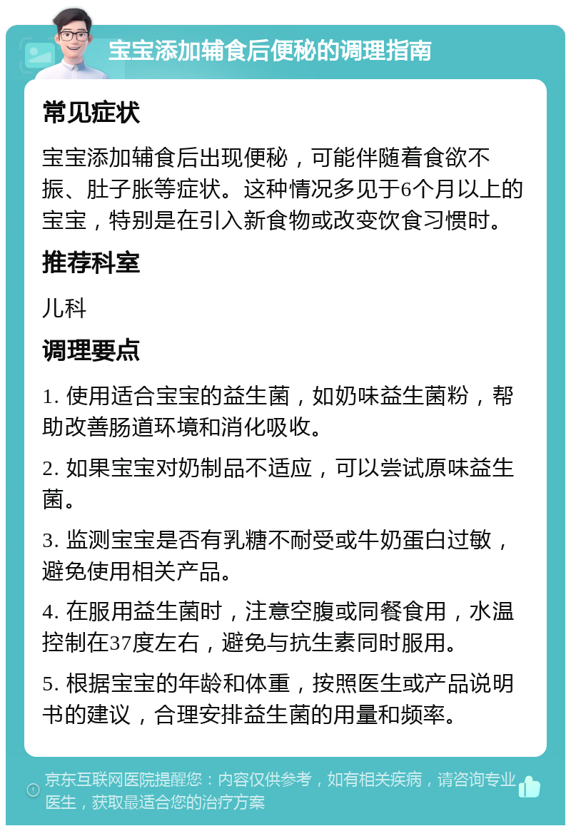 宝宝添加辅食后便秘的调理指南 常见症状 宝宝添加辅食后出现便秘，可能伴随着食欲不振、肚子胀等症状。这种情况多见于6个月以上的宝宝，特别是在引入新食物或改变饮食习惯时。 推荐科室 儿科 调理要点 1. 使用适合宝宝的益生菌，如奶味益生菌粉，帮助改善肠道环境和消化吸收。 2. 如果宝宝对奶制品不适应，可以尝试原味益生菌。 3. 监测宝宝是否有乳糖不耐受或牛奶蛋白过敏，避免使用相关产品。 4. 在服用益生菌时，注意空腹或同餐食用，水温控制在37度左右，避免与抗生素同时服用。 5. 根据宝宝的年龄和体重，按照医生或产品说明书的建议，合理安排益生菌的用量和频率。