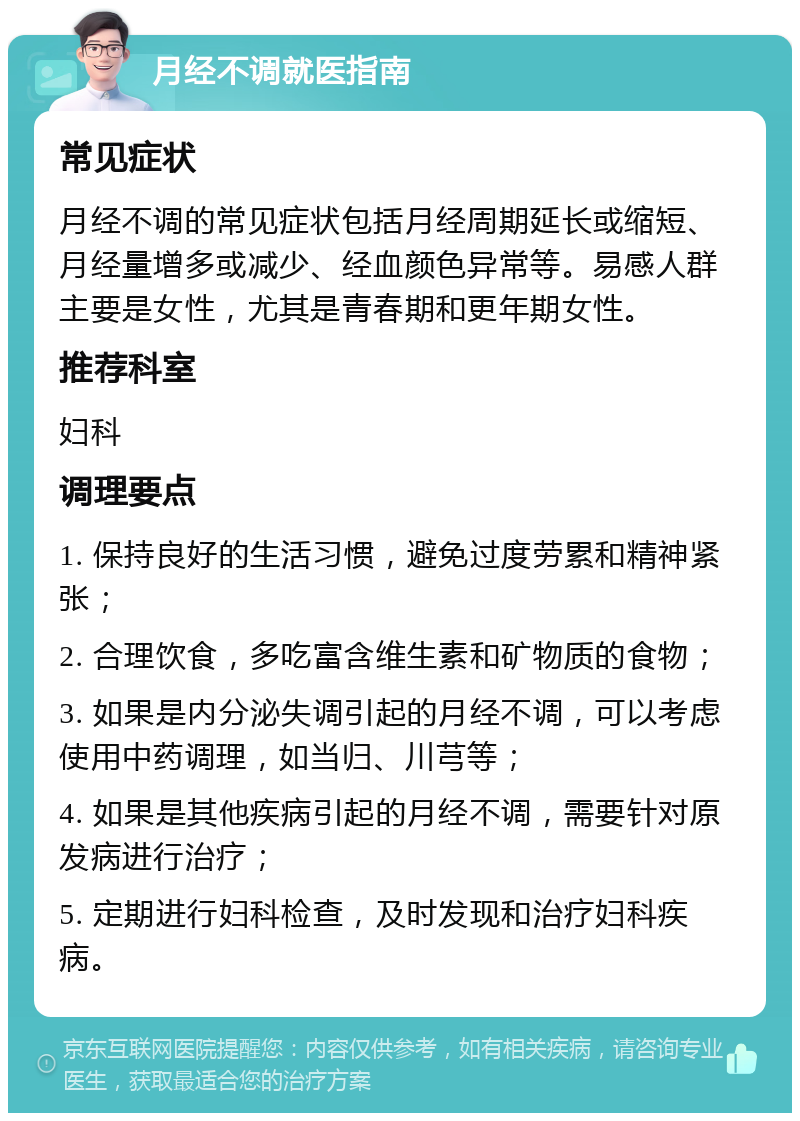 月经不调就医指南 常见症状 月经不调的常见症状包括月经周期延长或缩短、月经量增多或减少、经血颜色异常等。易感人群主要是女性，尤其是青春期和更年期女性。 推荐科室 妇科 调理要点 1. 保持良好的生活习惯，避免过度劳累和精神紧张； 2. 合理饮食，多吃富含维生素和矿物质的食物； 3. 如果是内分泌失调引起的月经不调，可以考虑使用中药调理，如当归、川芎等； 4. 如果是其他疾病引起的月经不调，需要针对原发病进行治疗； 5. 定期进行妇科检查，及时发现和治疗妇科疾病。