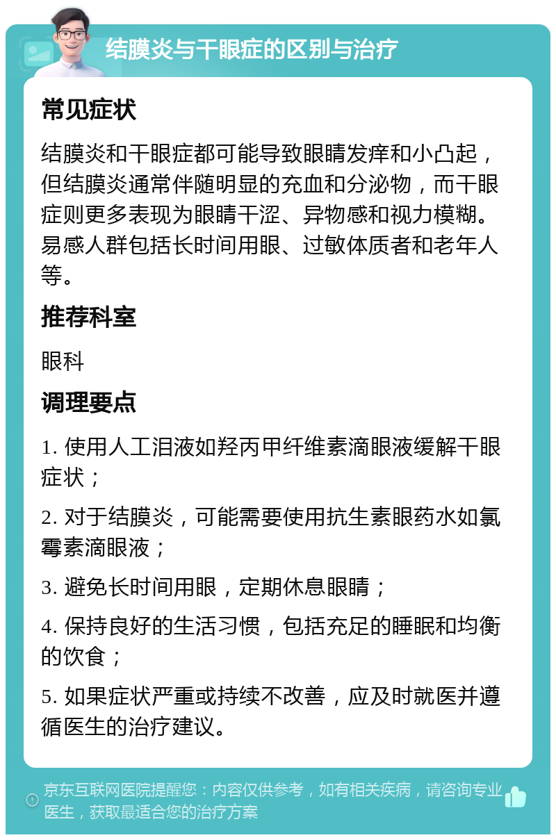 结膜炎与干眼症的区别与治疗 常见症状 结膜炎和干眼症都可能导致眼睛发痒和小凸起，但结膜炎通常伴随明显的充血和分泌物，而干眼症则更多表现为眼睛干涩、异物感和视力模糊。易感人群包括长时间用眼、过敏体质者和老年人等。 推荐科室 眼科 调理要点 1. 使用人工泪液如羟丙甲纤维素滴眼液缓解干眼症状； 2. 对于结膜炎，可能需要使用抗生素眼药水如氯霉素滴眼液； 3. 避免长时间用眼，定期休息眼睛； 4. 保持良好的生活习惯，包括充足的睡眠和均衡的饮食； 5. 如果症状严重或持续不改善，应及时就医并遵循医生的治疗建议。