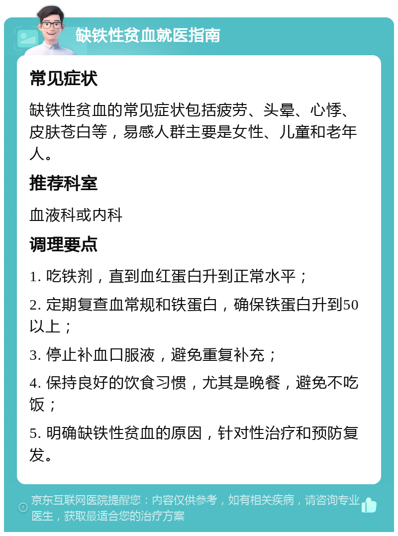 缺铁性贫血就医指南 常见症状 缺铁性贫血的常见症状包括疲劳、头晕、心悸、皮肤苍白等，易感人群主要是女性、儿童和老年人。 推荐科室 血液科或内科 调理要点 1. 吃铁剂，直到血红蛋白升到正常水平； 2. 定期复查血常规和铁蛋白，确保铁蛋白升到50以上； 3. 停止补血口服液，避免重复补充； 4. 保持良好的饮食习惯，尤其是晚餐，避免不吃饭； 5. 明确缺铁性贫血的原因，针对性治疗和预防复发。