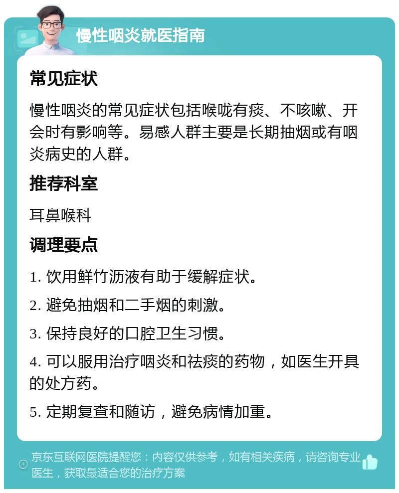 慢性咽炎就医指南 常见症状 慢性咽炎的常见症状包括喉咙有痰、不咳嗽、开会时有影响等。易感人群主要是长期抽烟或有咽炎病史的人群。 推荐科室 耳鼻喉科 调理要点 1. 饮用鲜竹沥液有助于缓解症状。 2. 避免抽烟和二手烟的刺激。 3. 保持良好的口腔卫生习惯。 4. 可以服用治疗咽炎和祛痰的药物，如医生开具的处方药。 5. 定期复查和随访，避免病情加重。