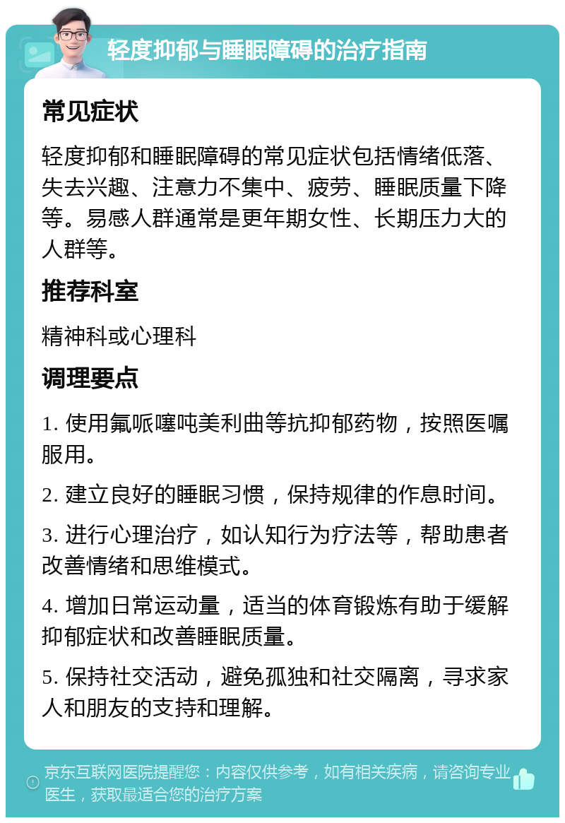 轻度抑郁与睡眠障碍的治疗指南 常见症状 轻度抑郁和睡眠障碍的常见症状包括情绪低落、失去兴趣、注意力不集中、疲劳、睡眠质量下降等。易感人群通常是更年期女性、长期压力大的人群等。 推荐科室 精神科或心理科 调理要点 1. 使用氟哌噻吨美利曲等抗抑郁药物，按照医嘱服用。 2. 建立良好的睡眠习惯，保持规律的作息时间。 3. 进行心理治疗，如认知行为疗法等，帮助患者改善情绪和思维模式。 4. 增加日常运动量，适当的体育锻炼有助于缓解抑郁症状和改善睡眠质量。 5. 保持社交活动，避免孤独和社交隔离，寻求家人和朋友的支持和理解。