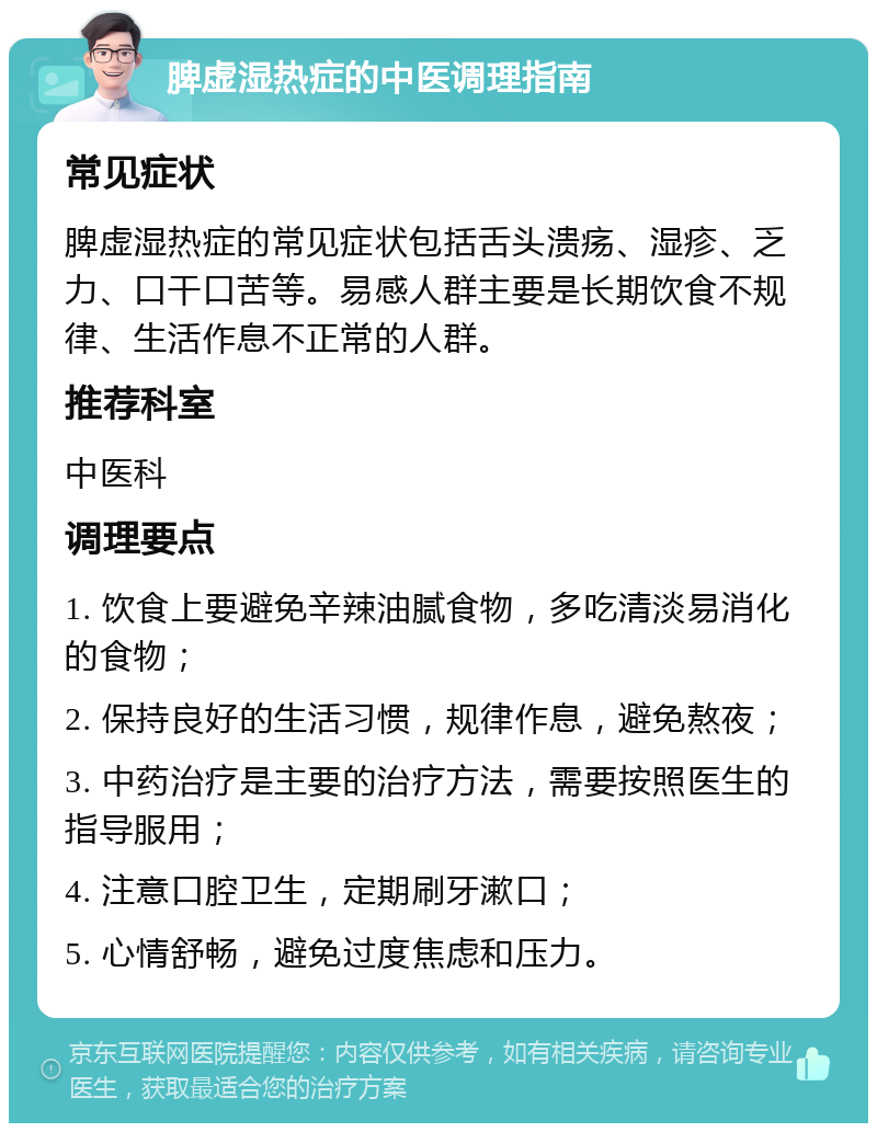 脾虚湿热症的中医调理指南 常见症状 脾虚湿热症的常见症状包括舌头溃疡、湿疹、乏力、口干口苦等。易感人群主要是长期饮食不规律、生活作息不正常的人群。 推荐科室 中医科 调理要点 1. 饮食上要避免辛辣油腻食物，多吃清淡易消化的食物； 2. 保持良好的生活习惯，规律作息，避免熬夜； 3. 中药治疗是主要的治疗方法，需要按照医生的指导服用； 4. 注意口腔卫生，定期刷牙漱口； 5. 心情舒畅，避免过度焦虑和压力。