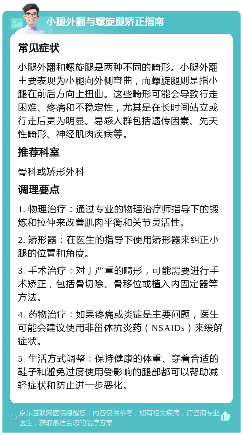 小腿外翻与螺旋腿矫正指南 常见症状 小腿外翻和螺旋腿是两种不同的畸形。小腿外翻主要表现为小腿向外侧弯曲，而螺旋腿则是指小腿在前后方向上扭曲。这些畸形可能会导致行走困难、疼痛和不稳定性，尤其是在长时间站立或行走后更为明显。易感人群包括遗传因素、先天性畸形、神经肌肉疾病等。 推荐科室 骨科或矫形外科 调理要点 1. 物理治疗：通过专业的物理治疗师指导下的锻炼和拉伸来改善肌肉平衡和关节灵活性。 2. 矫形器：在医生的指导下使用矫形器来纠正小腿的位置和角度。 3. 手术治疗：对于严重的畸形，可能需要进行手术矫正，包括骨切除、骨移位或植入内固定器等方法。 4. 药物治疗：如果疼痛或炎症是主要问题，医生可能会建议使用非甾体抗炎药（NSAIDs）来缓解症状。 5. 生活方式调整：保持健康的体重、穿着合适的鞋子和避免过度使用受影响的腿部都可以帮助减轻症状和防止进一步恶化。