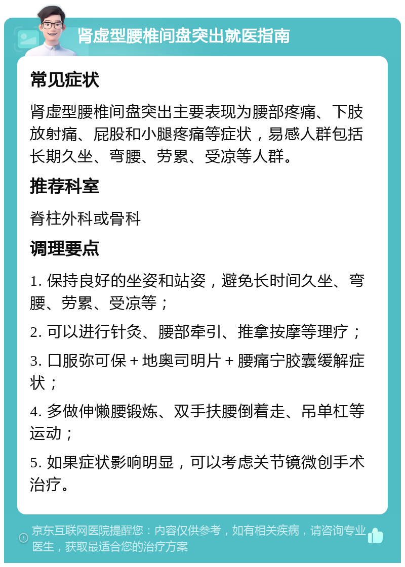 肾虚型腰椎间盘突出就医指南 常见症状 肾虚型腰椎间盘突出主要表现为腰部疼痛、下肢放射痛、屁股和小腿疼痛等症状，易感人群包括长期久坐、弯腰、劳累、受凉等人群。 推荐科室 脊柱外科或骨科 调理要点 1. 保持良好的坐姿和站姿，避免长时间久坐、弯腰、劳累、受凉等； 2. 可以进行针灸、腰部牵引、推拿按摩等理疗； 3. 口服弥可保＋地奥司明片＋腰痛宁胶囊缓解症状； 4. 多做伸懒腰锻炼、双手扶腰倒着走、吊单杠等运动； 5. 如果症状影响明显，可以考虑关节镜微创手术治疗。