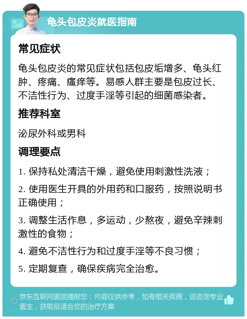 龟头包皮炎就医指南 常见症状 龟头包皮炎的常见症状包括包皮垢增多、龟头红肿、疼痛、瘙痒等。易感人群主要是包皮过长、不洁性行为、过度手淫等引起的细菌感染者。 推荐科室 泌尿外科或男科 调理要点 1. 保持私处清洁干燥，避免使用刺激性洗液； 2. 使用医生开具的外用药和口服药，按照说明书正确使用； 3. 调整生活作息，多运动，少熬夜，避免辛辣刺激性的食物； 4. 避免不洁性行为和过度手淫等不良习惯； 5. 定期复查，确保疾病完全治愈。