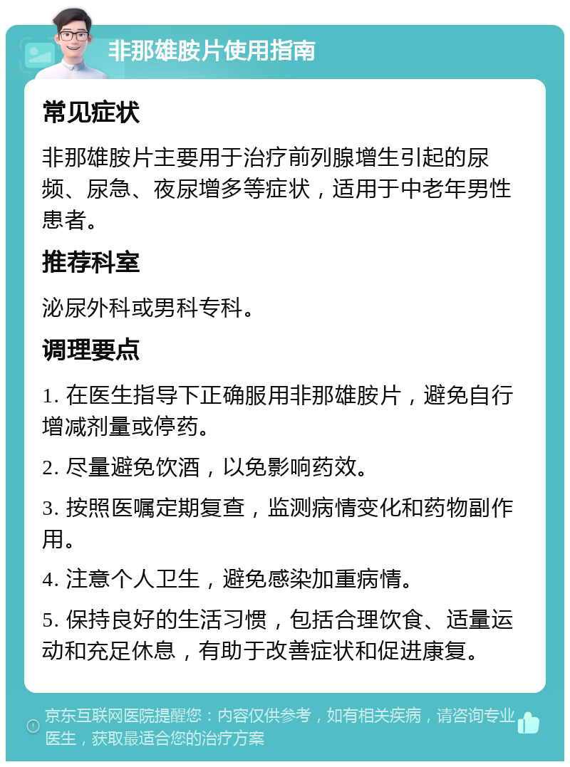 非那雄胺片使用指南 常见症状 非那雄胺片主要用于治疗前列腺增生引起的尿频、尿急、夜尿增多等症状，适用于中老年男性患者。 推荐科室 泌尿外科或男科专科。 调理要点 1. 在医生指导下正确服用非那雄胺片，避免自行增减剂量或停药。 2. 尽量避免饮酒，以免影响药效。 3. 按照医嘱定期复查，监测病情变化和药物副作用。 4. 注意个人卫生，避免感染加重病情。 5. 保持良好的生活习惯，包括合理饮食、适量运动和充足休息，有助于改善症状和促进康复。