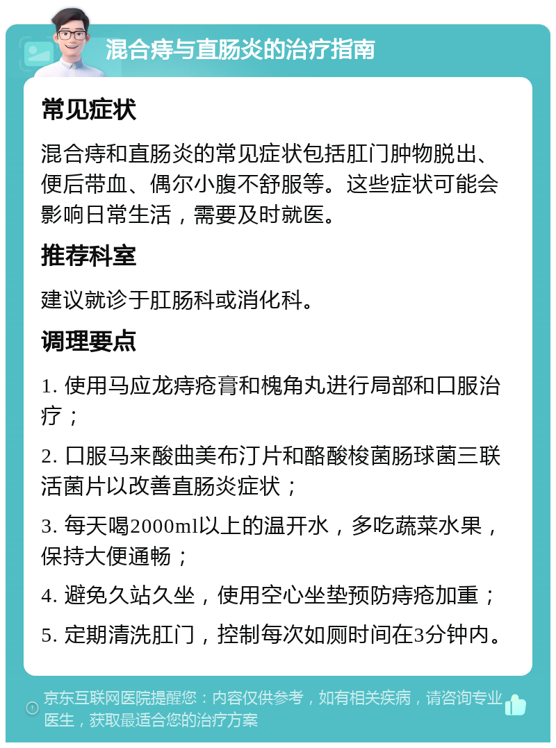 混合痔与直肠炎的治疗指南 常见症状 混合痔和直肠炎的常见症状包括肛门肿物脱出、便后带血、偶尔小腹不舒服等。这些症状可能会影响日常生活，需要及时就医。 推荐科室 建议就诊于肛肠科或消化科。 调理要点 1. 使用马应龙痔疮膏和槐角丸进行局部和口服治疗； 2. 口服马来酸曲美布汀片和酪酸梭菌肠球菌三联活菌片以改善直肠炎症状； 3. 每天喝2000ml以上的温开水，多吃蔬菜水果，保持大便通畅； 4. 避免久站久坐，使用空心坐垫预防痔疮加重； 5. 定期清洗肛门，控制每次如厕时间在3分钟内。