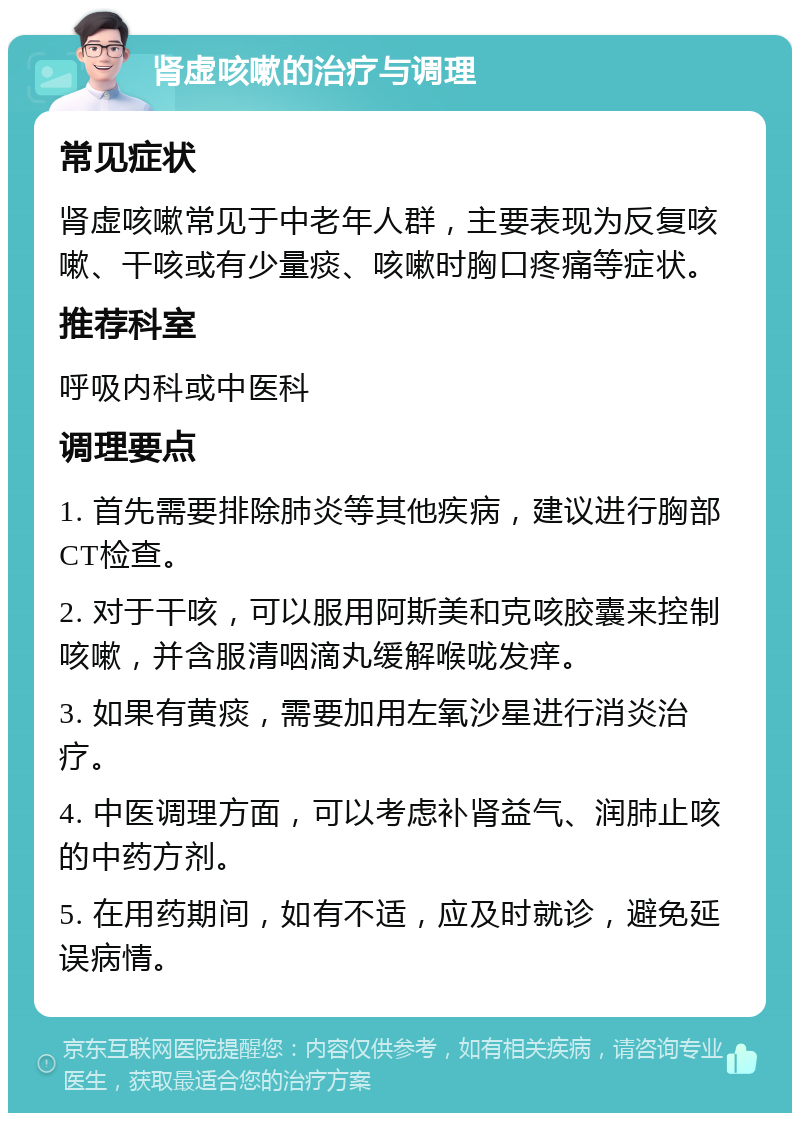 肾虚咳嗽的治疗与调理 常见症状 肾虚咳嗽常见于中老年人群，主要表现为反复咳嗽、干咳或有少量痰、咳嗽时胸口疼痛等症状。 推荐科室 呼吸内科或中医科 调理要点 1. 首先需要排除肺炎等其他疾病，建议进行胸部CT检查。 2. 对于干咳，可以服用阿斯美和克咳胶囊来控制咳嗽，并含服清咽滴丸缓解喉咙发痒。 3. 如果有黄痰，需要加用左氧沙星进行消炎治疗。 4. 中医调理方面，可以考虑补肾益气、润肺止咳的中药方剂。 5. 在用药期间，如有不适，应及时就诊，避免延误病情。