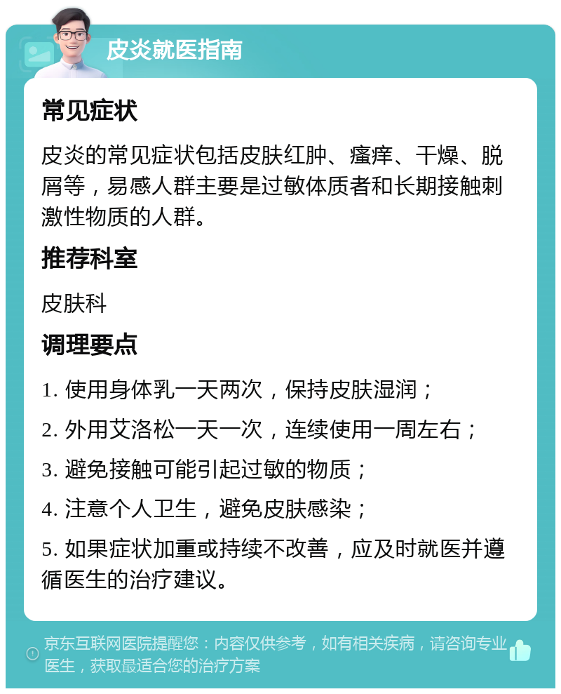 皮炎就医指南 常见症状 皮炎的常见症状包括皮肤红肿、瘙痒、干燥、脱屑等，易感人群主要是过敏体质者和长期接触刺激性物质的人群。 推荐科室 皮肤科 调理要点 1. 使用身体乳一天两次，保持皮肤湿润； 2. 外用艾洛松一天一次，连续使用一周左右； 3. 避免接触可能引起过敏的物质； 4. 注意个人卫生，避免皮肤感染； 5. 如果症状加重或持续不改善，应及时就医并遵循医生的治疗建议。