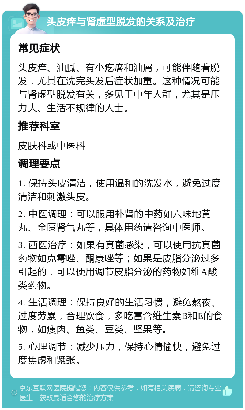 头皮痒与肾虚型脱发的关系及治疗 常见症状 头皮痒、油腻、有小疙瘩和油屑，可能伴随着脱发，尤其在洗完头发后症状加重。这种情况可能与肾虚型脱发有关，多见于中年人群，尤其是压力大、生活不规律的人士。 推荐科室 皮肤科或中医科 调理要点 1. 保持头皮清洁，使用温和的洗发水，避免过度清洁和刺激头皮。 2. 中医调理：可以服用补肾的中药如六味地黄丸、金匮肾气丸等，具体用药请咨询中医师。 3. 西医治疗：如果有真菌感染，可以使用抗真菌药物如克霉唑、酮康唑等；如果是皮脂分泌过多引起的，可以使用调节皮脂分泌的药物如维A酸类药物。 4. 生活调理：保持良好的生活习惯，避免熬夜、过度劳累，合理饮食，多吃富含维生素B和E的食物，如瘦肉、鱼类、豆类、坚果等。 5. 心理调节：减少压力，保持心情愉快，避免过度焦虑和紧张。