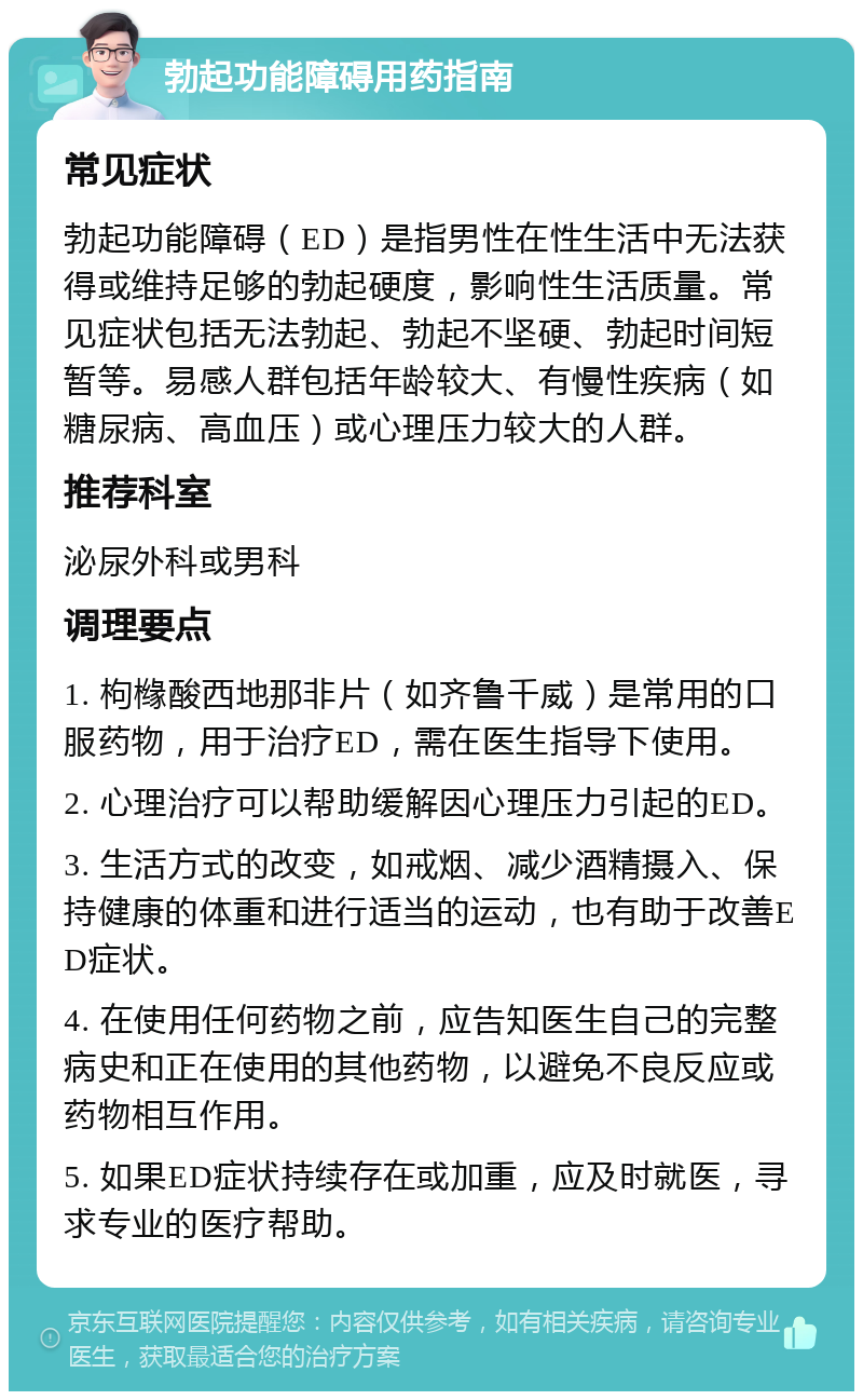 勃起功能障碍用药指南 常见症状 勃起功能障碍（ED）是指男性在性生活中无法获得或维持足够的勃起硬度，影响性生活质量。常见症状包括无法勃起、勃起不坚硬、勃起时间短暂等。易感人群包括年龄较大、有慢性疾病（如糖尿病、高血压）或心理压力较大的人群。 推荐科室 泌尿外科或男科 调理要点 1. 枸橼酸西地那非片（如齐鲁千威）是常用的口服药物，用于治疗ED，需在医生指导下使用。 2. 心理治疗可以帮助缓解因心理压力引起的ED。 3. 生活方式的改变，如戒烟、减少酒精摄入、保持健康的体重和进行适当的运动，也有助于改善ED症状。 4. 在使用任何药物之前，应告知医生自己的完整病史和正在使用的其他药物，以避免不良反应或药物相互作用。 5. 如果ED症状持续存在或加重，应及时就医，寻求专业的医疗帮助。