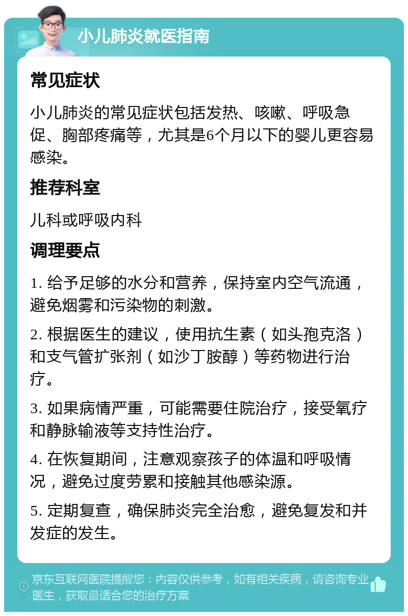 小儿肺炎就医指南 常见症状 小儿肺炎的常见症状包括发热、咳嗽、呼吸急促、胸部疼痛等，尤其是6个月以下的婴儿更容易感染。 推荐科室 儿科或呼吸内科 调理要点 1. 给予足够的水分和营养，保持室内空气流通，避免烟雾和污染物的刺激。 2. 根据医生的建议，使用抗生素（如头孢克洛）和支气管扩张剂（如沙丁胺醇）等药物进行治疗。 3. 如果病情严重，可能需要住院治疗，接受氧疗和静脉输液等支持性治疗。 4. 在恢复期间，注意观察孩子的体温和呼吸情况，避免过度劳累和接触其他感染源。 5. 定期复查，确保肺炎完全治愈，避免复发和并发症的发生。