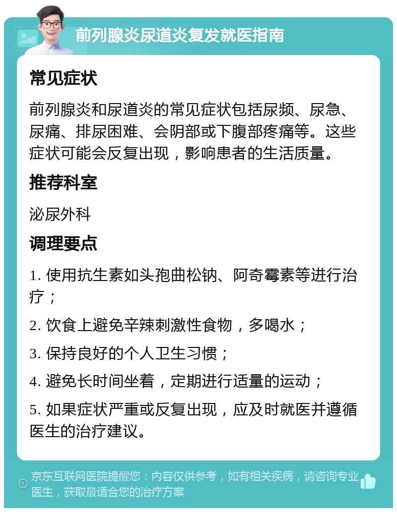 前列腺炎尿道炎复发就医指南 常见症状 前列腺炎和尿道炎的常见症状包括尿频、尿急、尿痛、排尿困难、会阴部或下腹部疼痛等。这些症状可能会反复出现，影响患者的生活质量。 推荐科室 泌尿外科 调理要点 1. 使用抗生素如头孢曲松钠、阿奇霉素等进行治疗； 2. 饮食上避免辛辣刺激性食物，多喝水； 3. 保持良好的个人卫生习惯； 4. 避免长时间坐着，定期进行适量的运动； 5. 如果症状严重或反复出现，应及时就医并遵循医生的治疗建议。