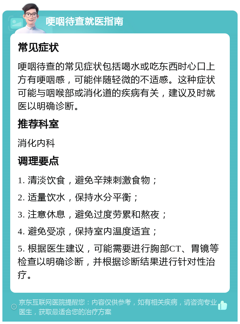 哽咽待查就医指南 常见症状 哽咽待查的常见症状包括喝水或吃东西时心口上方有哽咽感，可能伴随轻微的不适感。这种症状可能与咽喉部或消化道的疾病有关，建议及时就医以明确诊断。 推荐科室 消化内科 调理要点 1. 清淡饮食，避免辛辣刺激食物； 2. 适量饮水，保持水分平衡； 3. 注意休息，避免过度劳累和熬夜； 4. 避免受凉，保持室内温度适宜； 5. 根据医生建议，可能需要进行胸部CT、胃镜等检查以明确诊断，并根据诊断结果进行针对性治疗。