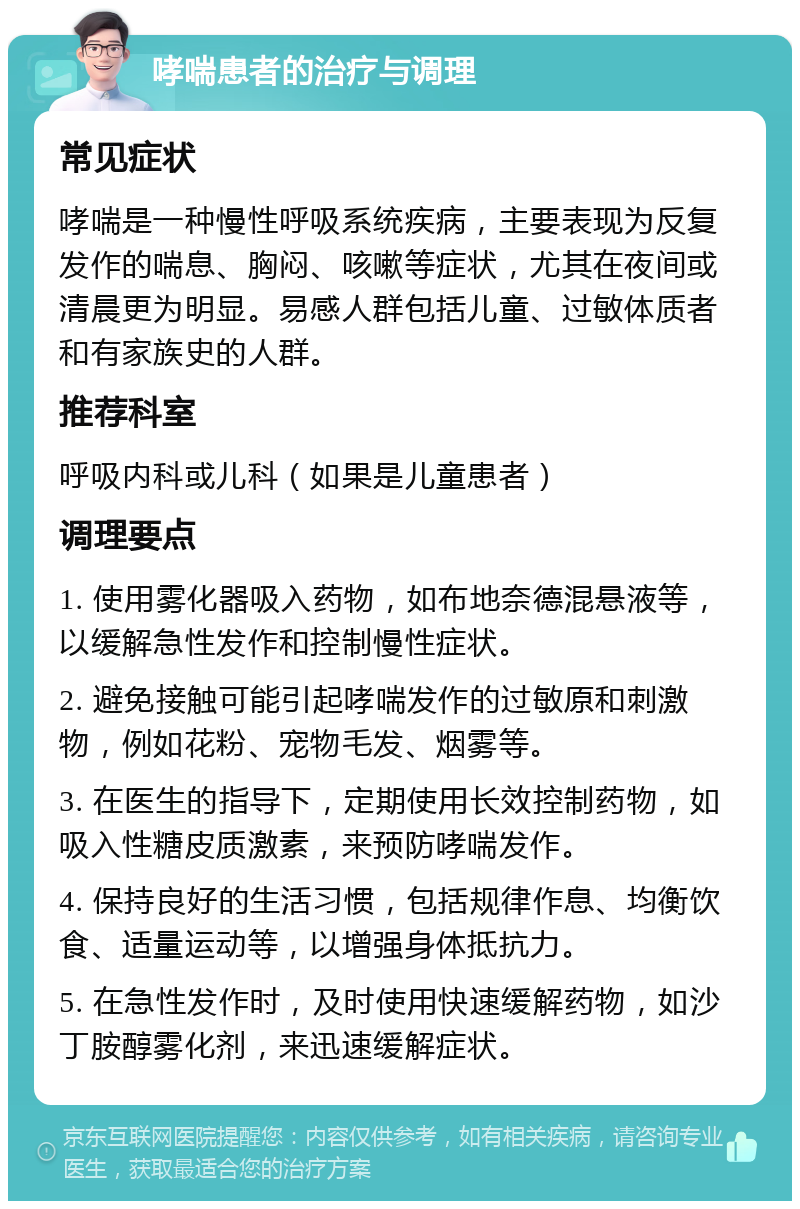 哮喘患者的治疗与调理 常见症状 哮喘是一种慢性呼吸系统疾病，主要表现为反复发作的喘息、胸闷、咳嗽等症状，尤其在夜间或清晨更为明显。易感人群包括儿童、过敏体质者和有家族史的人群。 推荐科室 呼吸内科或儿科（如果是儿童患者） 调理要点 1. 使用雾化器吸入药物，如布地奈德混悬液等，以缓解急性发作和控制慢性症状。 2. 避免接触可能引起哮喘发作的过敏原和刺激物，例如花粉、宠物毛发、烟雾等。 3. 在医生的指导下，定期使用长效控制药物，如吸入性糖皮质激素，来预防哮喘发作。 4. 保持良好的生活习惯，包括规律作息、均衡饮食、适量运动等，以增强身体抵抗力。 5. 在急性发作时，及时使用快速缓解药物，如沙丁胺醇雾化剂，来迅速缓解症状。