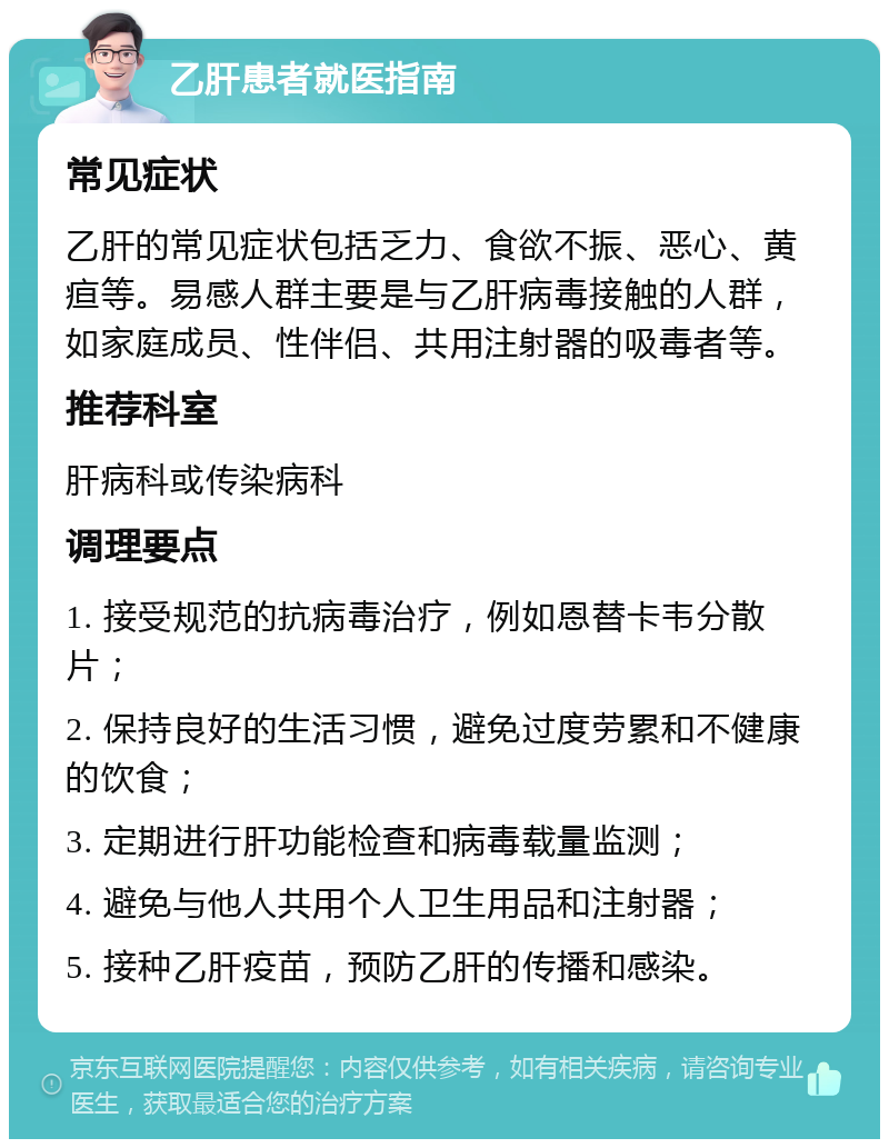 乙肝患者就医指南 常见症状 乙肝的常见症状包括乏力、食欲不振、恶心、黄疸等。易感人群主要是与乙肝病毒接触的人群，如家庭成员、性伴侣、共用注射器的吸毒者等。 推荐科室 肝病科或传染病科 调理要点 1. 接受规范的抗病毒治疗，例如恩替卡韦分散片； 2. 保持良好的生活习惯，避免过度劳累和不健康的饮食； 3. 定期进行肝功能检查和病毒载量监测； 4. 避免与他人共用个人卫生用品和注射器； 5. 接种乙肝疫苗，预防乙肝的传播和感染。