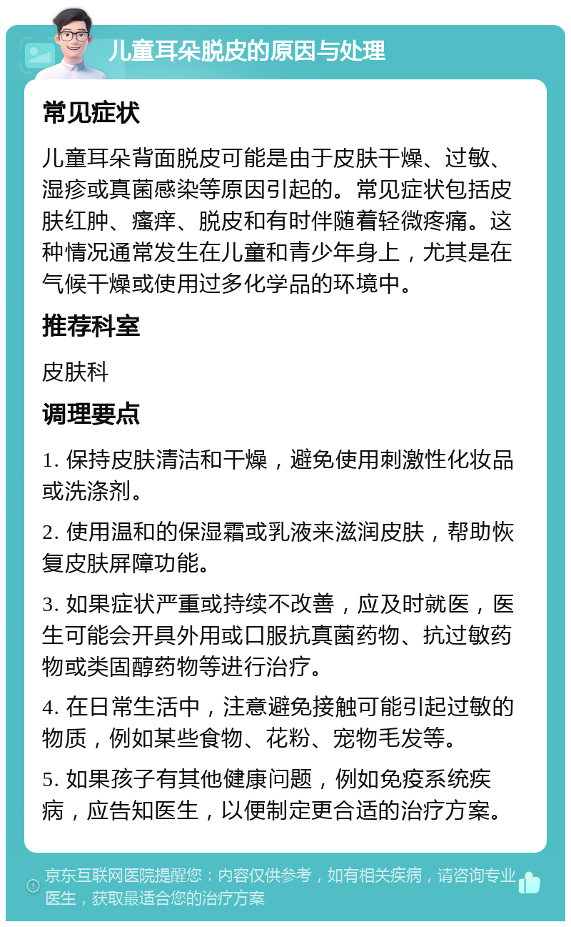 儿童耳朵脱皮的原因与处理 常见症状 儿童耳朵背面脱皮可能是由于皮肤干燥、过敏、湿疹或真菌感染等原因引起的。常见症状包括皮肤红肿、瘙痒、脱皮和有时伴随着轻微疼痛。这种情况通常发生在儿童和青少年身上，尤其是在气候干燥或使用过多化学品的环境中。 推荐科室 皮肤科 调理要点 1. 保持皮肤清洁和干燥，避免使用刺激性化妆品或洗涤剂。 2. 使用温和的保湿霜或乳液来滋润皮肤，帮助恢复皮肤屏障功能。 3. 如果症状严重或持续不改善，应及时就医，医生可能会开具外用或口服抗真菌药物、抗过敏药物或类固醇药物等进行治疗。 4. 在日常生活中，注意避免接触可能引起过敏的物质，例如某些食物、花粉、宠物毛发等。 5. 如果孩子有其他健康问题，例如免疫系统疾病，应告知医生，以便制定更合适的治疗方案。