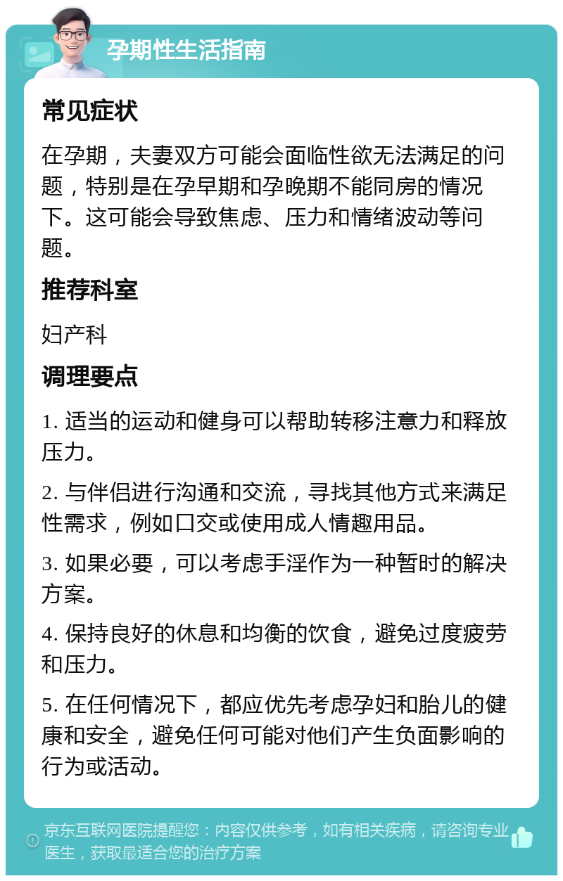 孕期性生活指南 常见症状 在孕期，夫妻双方可能会面临性欲无法满足的问题，特别是在孕早期和孕晚期不能同房的情况下。这可能会导致焦虑、压力和情绪波动等问题。 推荐科室 妇产科 调理要点 1. 适当的运动和健身可以帮助转移注意力和释放压力。 2. 与伴侣进行沟通和交流，寻找其他方式来满足性需求，例如口交或使用成人情趣用品。 3. 如果必要，可以考虑手淫作为一种暂时的解决方案。 4. 保持良好的休息和均衡的饮食，避免过度疲劳和压力。 5. 在任何情况下，都应优先考虑孕妇和胎儿的健康和安全，避免任何可能对他们产生负面影响的行为或活动。