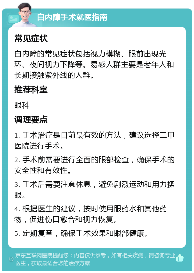 白内障手术就医指南 常见症状 白内障的常见症状包括视力模糊、眼前出现光环、夜间视力下降等。易感人群主要是老年人和长期接触紫外线的人群。 推荐科室 眼科 调理要点 1. 手术治疗是目前最有效的方法，建议选择三甲医院进行手术。 2. 手术前需要进行全面的眼部检查，确保手术的安全性和有效性。 3. 手术后需要注意休息，避免剧烈运动和用力揉眼。 4. 根据医生的建议，按时使用眼药水和其他药物，促进伤口愈合和视力恢复。 5. 定期复查，确保手术效果和眼部健康。