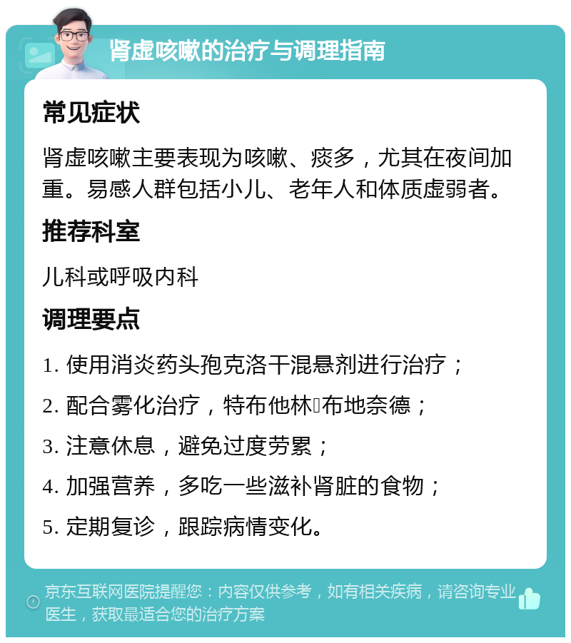 肾虚咳嗽的治疗与调理指南 常见症状 肾虚咳嗽主要表现为咳嗽、痰多，尤其在夜间加重。易感人群包括小儿、老年人和体质虚弱者。 推荐科室 儿科或呼吸内科 调理要点 1. 使用消炎药头孢克洛干混悬剂进行治疗； 2. 配合雾化治疗，特布他林➕布地奈德； 3. 注意休息，避免过度劳累； 4. 加强营养，多吃一些滋补肾脏的食物； 5. 定期复诊，跟踪病情变化。