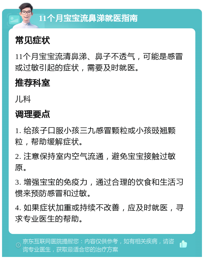 11个月宝宝流鼻涕就医指南 常见症状 11个月宝宝流清鼻涕、鼻子不透气，可能是感冒或过敏引起的症状，需要及时就医。 推荐科室 儿科 调理要点 1. 给孩子口服小孩三九感冒颗粒或小孩豉翘颗粒，帮助缓解症状。 2. 注意保持室内空气流通，避免宝宝接触过敏原。 3. 增强宝宝的免疫力，通过合理的饮食和生活习惯来预防感冒和过敏。 4. 如果症状加重或持续不改善，应及时就医，寻求专业医生的帮助。