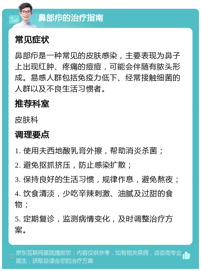 鼻部疖的治疗指南 常见症状 鼻部疖是一种常见的皮肤感染，主要表现为鼻子上出现红肿、疼痛的痘痘，可能会伴随有脓头形成。易感人群包括免疫力低下、经常接触细菌的人群以及不良生活习惯者。 推荐科室 皮肤科 调理要点 1. 使用夫西地酸乳膏外擦，帮助消炎杀菌； 2. 避免抠抓挤压，防止感染扩散； 3. 保持良好的生活习惯，规律作息，避免熬夜； 4. 饮食清淡，少吃辛辣刺激、油腻及过甜的食物； 5. 定期复诊，监测病情变化，及时调整治疗方案。