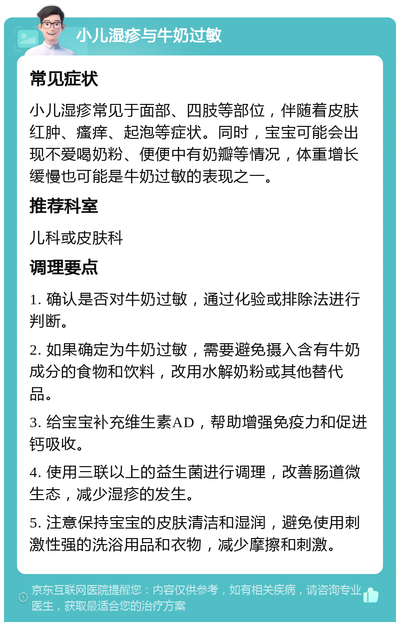 小儿湿疹与牛奶过敏 常见症状 小儿湿疹常见于面部、四肢等部位，伴随着皮肤红肿、瘙痒、起泡等症状。同时，宝宝可能会出现不爱喝奶粉、便便中有奶瓣等情况，体重增长缓慢也可能是牛奶过敏的表现之一。 推荐科室 儿科或皮肤科 调理要点 1. 确认是否对牛奶过敏，通过化验或排除法进行判断。 2. 如果确定为牛奶过敏，需要避免摄入含有牛奶成分的食物和饮料，改用水解奶粉或其他替代品。 3. 给宝宝补充维生素AD，帮助增强免疫力和促进钙吸收。 4. 使用三联以上的益生菌进行调理，改善肠道微生态，减少湿疹的发生。 5. 注意保持宝宝的皮肤清洁和湿润，避免使用刺激性强的洗浴用品和衣物，减少摩擦和刺激。