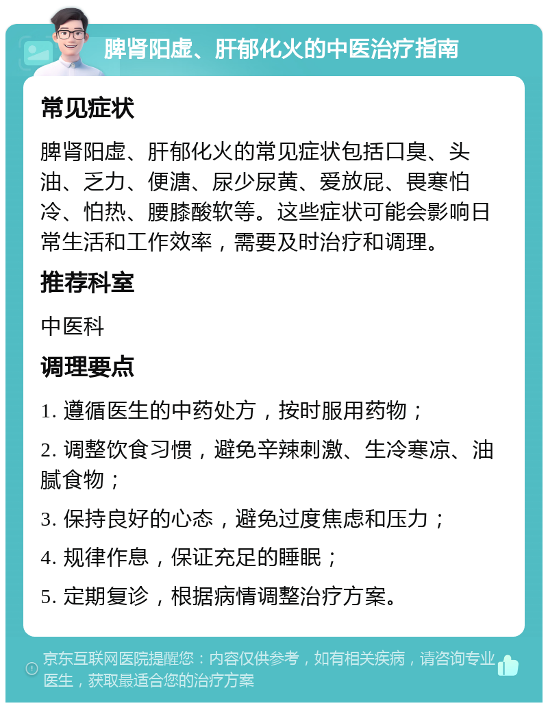 脾肾阳虚、肝郁化火的中医治疗指南 常见症状 脾肾阳虚、肝郁化火的常见症状包括口臭、头油、乏力、便溏、尿少尿黄、爱放屁、畏寒怕冷、怕热、腰膝酸软等。这些症状可能会影响日常生活和工作效率，需要及时治疗和调理。 推荐科室 中医科 调理要点 1. 遵循医生的中药处方，按时服用药物； 2. 调整饮食习惯，避免辛辣刺激、生冷寒凉、油腻食物； 3. 保持良好的心态，避免过度焦虑和压力； 4. 规律作息，保证充足的睡眠； 5. 定期复诊，根据病情调整治疗方案。