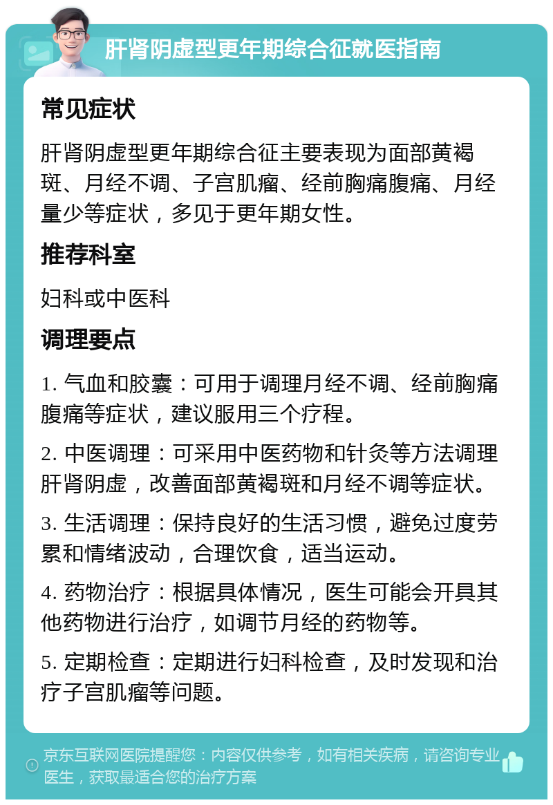 肝肾阴虚型更年期综合征就医指南 常见症状 肝肾阴虚型更年期综合征主要表现为面部黄褐斑、月经不调、子宫肌瘤、经前胸痛腹痛、月经量少等症状，多见于更年期女性。 推荐科室 妇科或中医科 调理要点 1. 气血和胶囊：可用于调理月经不调、经前胸痛腹痛等症状，建议服用三个疗程。 2. 中医调理：可采用中医药物和针灸等方法调理肝肾阴虚，改善面部黄褐斑和月经不调等症状。 3. 生活调理：保持良好的生活习惯，避免过度劳累和情绪波动，合理饮食，适当运动。 4. 药物治疗：根据具体情况，医生可能会开具其他药物进行治疗，如调节月经的药物等。 5. 定期检查：定期进行妇科检查，及时发现和治疗子宫肌瘤等问题。