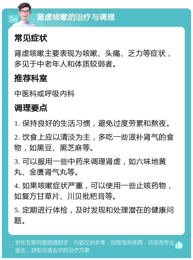 肾虚咳嗽的治疗与调理 常见症状 肾虚咳嗽主要表现为咳嗽、头痛、乏力等症状，多见于中老年人和体质较弱者。 推荐科室 中医科或呼吸内科 调理要点 1. 保持良好的生活习惯，避免过度劳累和熬夜。 2. 饮食上应以清淡为主，多吃一些滋补肾气的食物，如黑豆、黑芝麻等。 3. 可以服用一些中药来调理肾虚，如六味地黄丸、金匮肾气丸等。 4. 如果咳嗽症状严重，可以使用一些止咳药物，如复方甘草片、川贝枇杷膏等。 5. 定期进行体检，及时发现和处理潜在的健康问题。