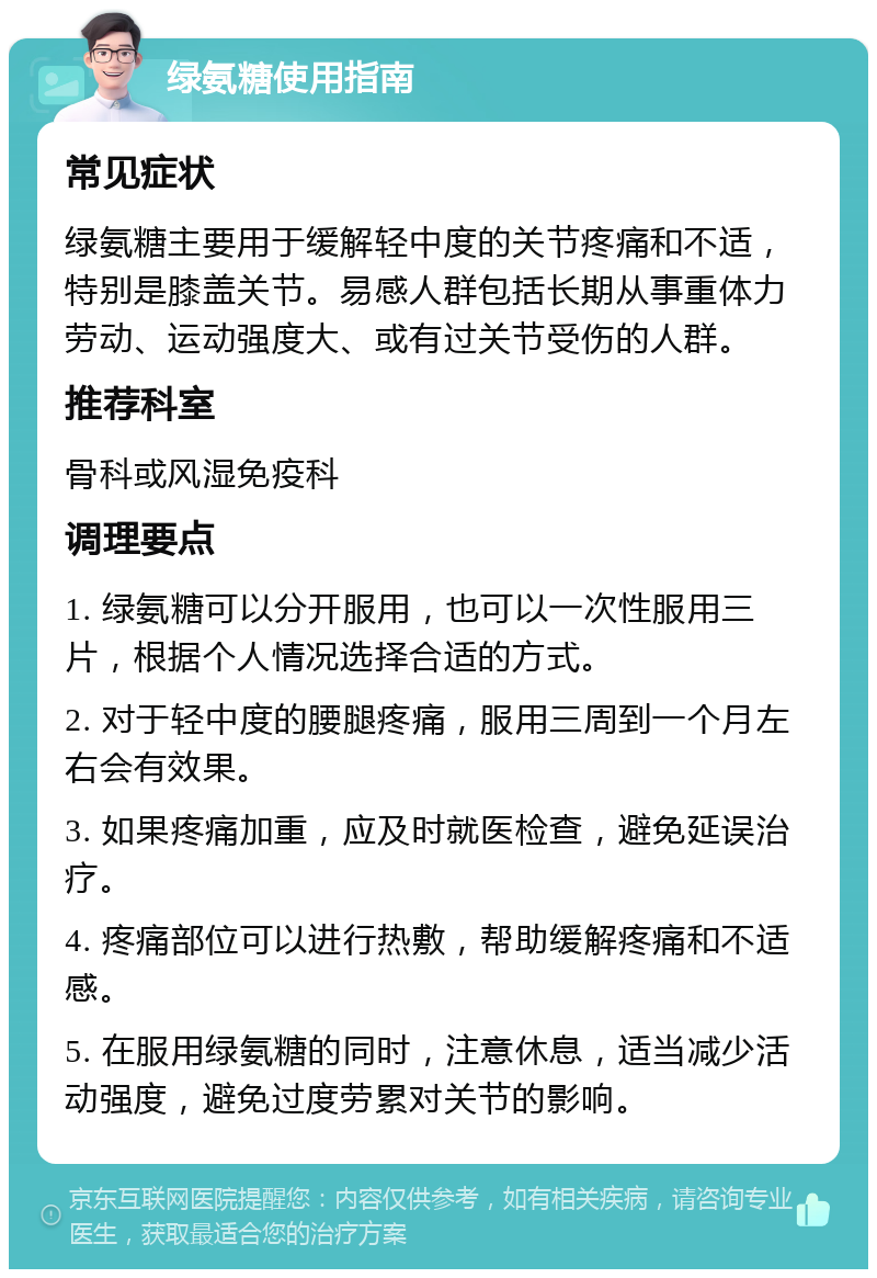 绿氨糖使用指南 常见症状 绿氨糖主要用于缓解轻中度的关节疼痛和不适，特别是膝盖关节。易感人群包括长期从事重体力劳动、运动强度大、或有过关节受伤的人群。 推荐科室 骨科或风湿免疫科 调理要点 1. 绿氨糖可以分开服用，也可以一次性服用三片，根据个人情况选择合适的方式。 2. 对于轻中度的腰腿疼痛，服用三周到一个月左右会有效果。 3. 如果疼痛加重，应及时就医检查，避免延误治疗。 4. 疼痛部位可以进行热敷，帮助缓解疼痛和不适感。 5. 在服用绿氨糖的同时，注意休息，适当减少活动强度，避免过度劳累对关节的影响。