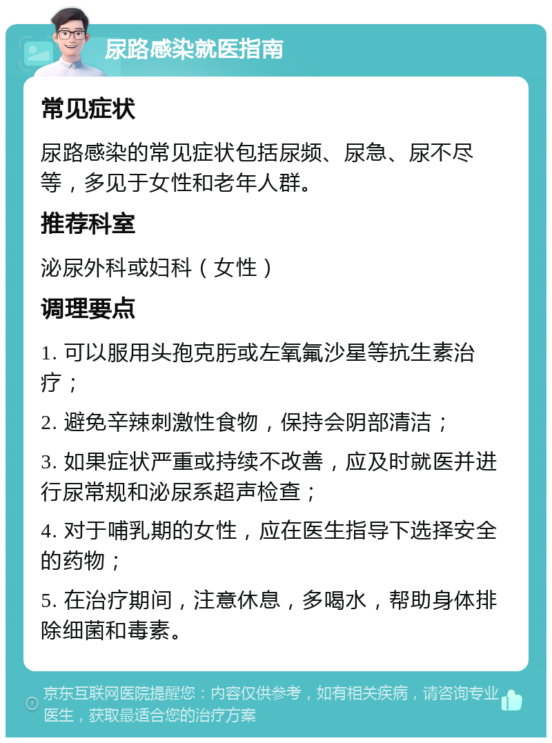 尿路感染就医指南 常见症状 尿路感染的常见症状包括尿频、尿急、尿不尽等，多见于女性和老年人群。 推荐科室 泌尿外科或妇科（女性） 调理要点 1. 可以服用头孢克肟或左氧氟沙星等抗生素治疗； 2. 避免辛辣刺激性食物，保持会阴部清洁； 3. 如果症状严重或持续不改善，应及时就医并进行尿常规和泌尿系超声检查； 4. 对于哺乳期的女性，应在医生指导下选择安全的药物； 5. 在治疗期间，注意休息，多喝水，帮助身体排除细菌和毒素。