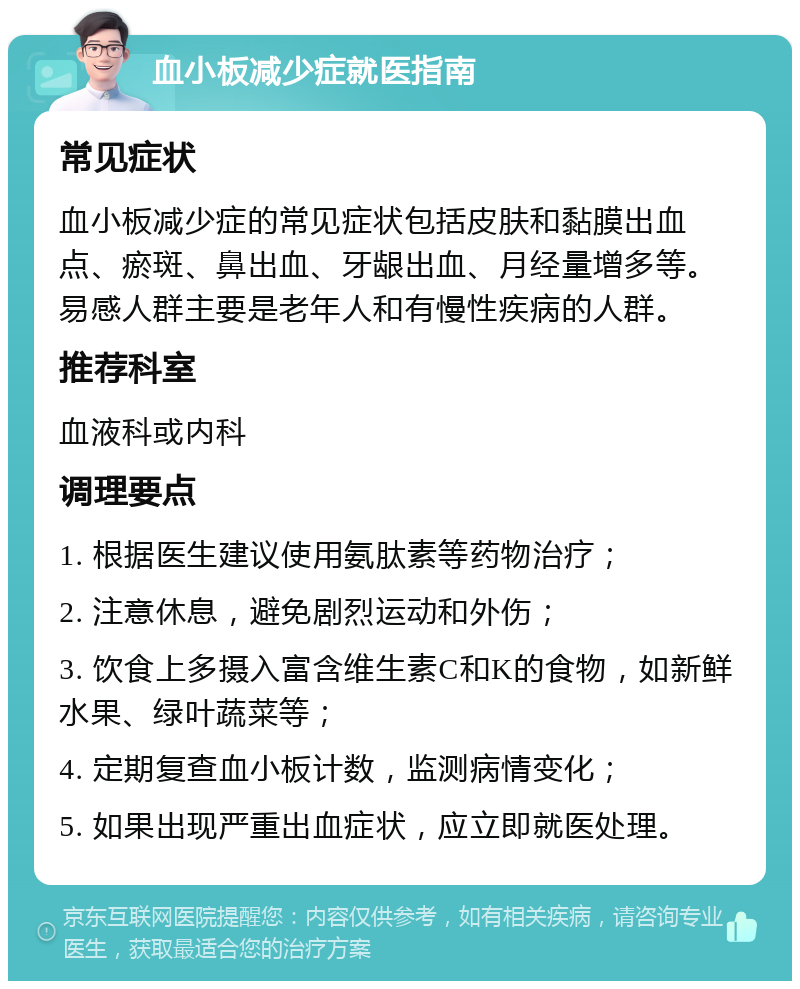 血小板减少症就医指南 常见症状 血小板减少症的常见症状包括皮肤和黏膜出血点、瘀斑、鼻出血、牙龈出血、月经量增多等。易感人群主要是老年人和有慢性疾病的人群。 推荐科室 血液科或内科 调理要点 1. 根据医生建议使用氨肽素等药物治疗； 2. 注意休息，避免剧烈运动和外伤； 3. 饮食上多摄入富含维生素C和K的食物，如新鲜水果、绿叶蔬菜等； 4. 定期复查血小板计数，监测病情变化； 5. 如果出现严重出血症状，应立即就医处理。