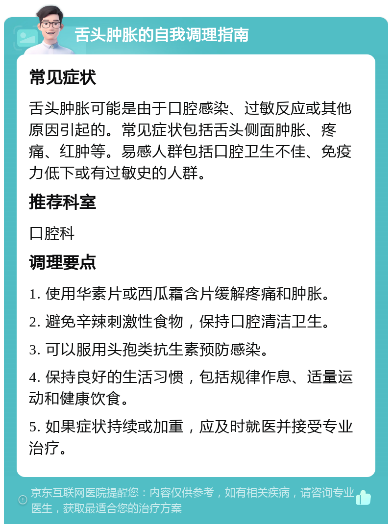 舌头肿胀的自我调理指南 常见症状 舌头肿胀可能是由于口腔感染、过敏反应或其他原因引起的。常见症状包括舌头侧面肿胀、疼痛、红肿等。易感人群包括口腔卫生不佳、免疫力低下或有过敏史的人群。 推荐科室 口腔科 调理要点 1. 使用华素片或西瓜霜含片缓解疼痛和肿胀。 2. 避免辛辣刺激性食物，保持口腔清洁卫生。 3. 可以服用头孢类抗生素预防感染。 4. 保持良好的生活习惯，包括规律作息、适量运动和健康饮食。 5. 如果症状持续或加重，应及时就医并接受专业治疗。