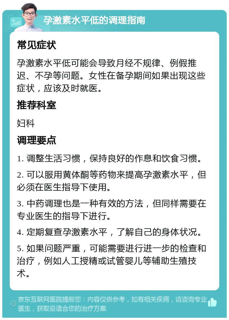 孕激素水平低的调理指南 常见症状 孕激素水平低可能会导致月经不规律、例假推迟、不孕等问题。女性在备孕期间如果出现这些症状，应该及时就医。 推荐科室 妇科 调理要点 1. 调整生活习惯，保持良好的作息和饮食习惯。 2. 可以服用黄体酮等药物来提高孕激素水平，但必须在医生指导下使用。 3. 中药调理也是一种有效的方法，但同样需要在专业医生的指导下进行。 4. 定期复查孕激素水平，了解自己的身体状况。 5. 如果问题严重，可能需要进行进一步的检查和治疗，例如人工授精或试管婴儿等辅助生殖技术。