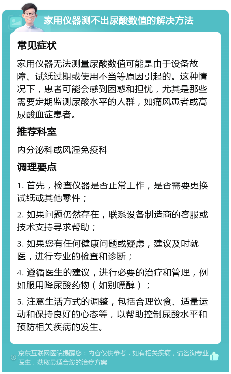 家用仪器测不出尿酸数值的解决方法 常见症状 家用仪器无法测量尿酸数值可能是由于设备故障、试纸过期或使用不当等原因引起的。这种情况下，患者可能会感到困惑和担忧，尤其是那些需要定期监测尿酸水平的人群，如痛风患者或高尿酸血症患者。 推荐科室 内分泌科或风湿免疫科 调理要点 1. 首先，检查仪器是否正常工作，是否需要更换试纸或其他零件； 2. 如果问题仍然存在，联系设备制造商的客服或技术支持寻求帮助； 3. 如果您有任何健康问题或疑虑，建议及时就医，进行专业的检查和诊断； 4. 遵循医生的建议，进行必要的治疗和管理，例如服用降尿酸药物（如别嘌醇）； 5. 注意生活方式的调整，包括合理饮食、适量运动和保持良好的心态等，以帮助控制尿酸水平和预防相关疾病的发生。