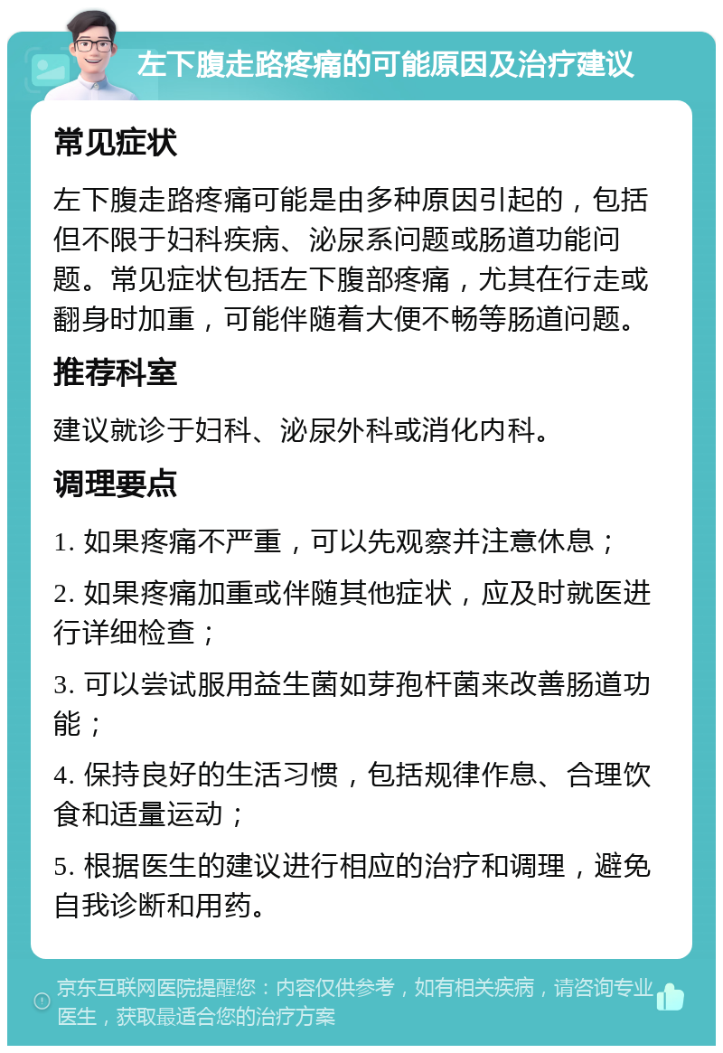 左下腹走路疼痛的可能原因及治疗建议 常见症状 左下腹走路疼痛可能是由多种原因引起的，包括但不限于妇科疾病、泌尿系问题或肠道功能问题。常见症状包括左下腹部疼痛，尤其在行走或翻身时加重，可能伴随着大便不畅等肠道问题。 推荐科室 建议就诊于妇科、泌尿外科或消化内科。 调理要点 1. 如果疼痛不严重，可以先观察并注意休息； 2. 如果疼痛加重或伴随其他症状，应及时就医进行详细检查； 3. 可以尝试服用益生菌如芽孢杆菌来改善肠道功能； 4. 保持良好的生活习惯，包括规律作息、合理饮食和适量运动； 5. 根据医生的建议进行相应的治疗和调理，避免自我诊断和用药。