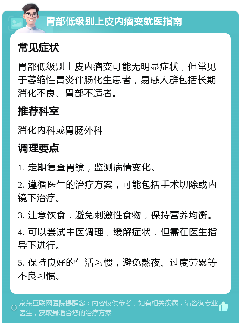 胃部低级别上皮内瘤变就医指南 常见症状 胃部低级别上皮内瘤变可能无明显症状，但常见于萎缩性胃炎伴肠化生患者，易感人群包括长期消化不良、胃部不适者。 推荐科室 消化内科或胃肠外科 调理要点 1. 定期复查胃镜，监测病情变化。 2. 遵循医生的治疗方案，可能包括手术切除或内镜下治疗。 3. 注意饮食，避免刺激性食物，保持营养均衡。 4. 可以尝试中医调理，缓解症状，但需在医生指导下进行。 5. 保持良好的生活习惯，避免熬夜、过度劳累等不良习惯。