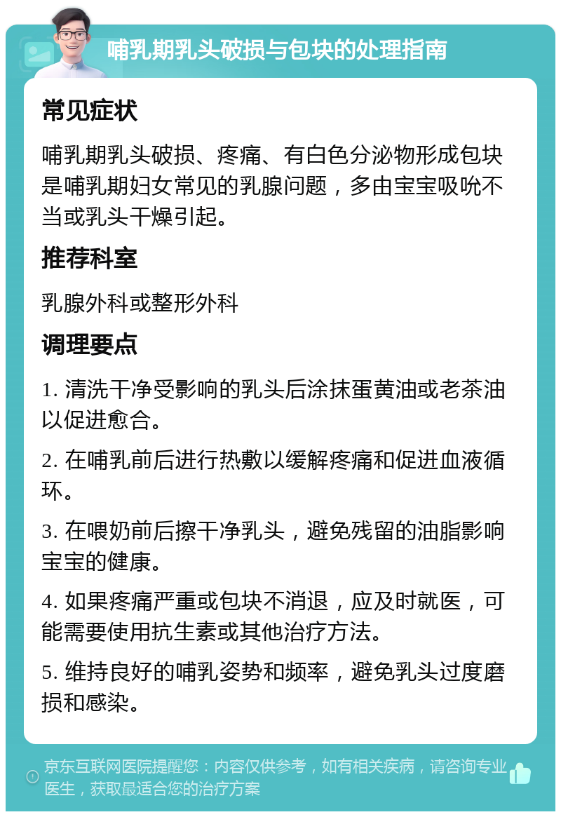 哺乳期乳头破损与包块的处理指南 常见症状 哺乳期乳头破损、疼痛、有白色分泌物形成包块是哺乳期妇女常见的乳腺问题，多由宝宝吸吮不当或乳头干燥引起。 推荐科室 乳腺外科或整形外科 调理要点 1. 清洗干净受影响的乳头后涂抹蛋黄油或老茶油以促进愈合。 2. 在哺乳前后进行热敷以缓解疼痛和促进血液循环。 3. 在喂奶前后擦干净乳头，避免残留的油脂影响宝宝的健康。 4. 如果疼痛严重或包块不消退，应及时就医，可能需要使用抗生素或其他治疗方法。 5. 维持良好的哺乳姿势和频率，避免乳头过度磨损和感染。