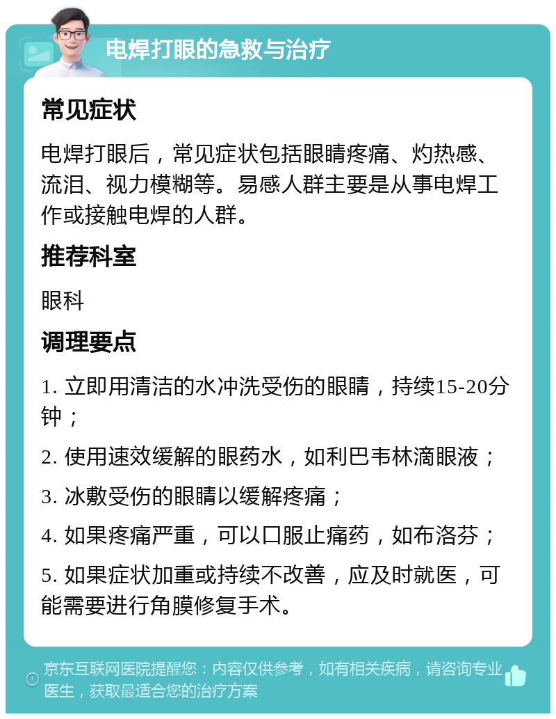 电焊打眼的急救与治疗 常见症状 电焊打眼后，常见症状包括眼睛疼痛、灼热感、流泪、视力模糊等。易感人群主要是从事电焊工作或接触电焊的人群。 推荐科室 眼科 调理要点 1. 立即用清洁的水冲洗受伤的眼睛，持续15-20分钟； 2. 使用速效缓解的眼药水，如利巴韦林滴眼液； 3. 冰敷受伤的眼睛以缓解疼痛； 4. 如果疼痛严重，可以口服止痛药，如布洛芬； 5. 如果症状加重或持续不改善，应及时就医，可能需要进行角膜修复手术。