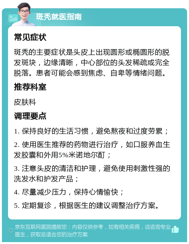 斑秃就医指南 常见症状 斑秃的主要症状是头皮上出现圆形或椭圆形的脱发斑块，边缘清晰，中心部位的头发稀疏或完全脱落。患者可能会感到焦虑、自卑等情绪问题。 推荐科室 皮肤科 调理要点 1. 保持良好的生活习惯，避免熬夜和过度劳累； 2. 使用医生推荐的药物进行治疗，如口服养血生发胶囊和外用5%米诺地尔酊； 3. 注意头皮的清洁和护理，避免使用刺激性强的洗发水和护发产品； 4. 尽量减少压力，保持心情愉快； 5. 定期复诊，根据医生的建议调整治疗方案。